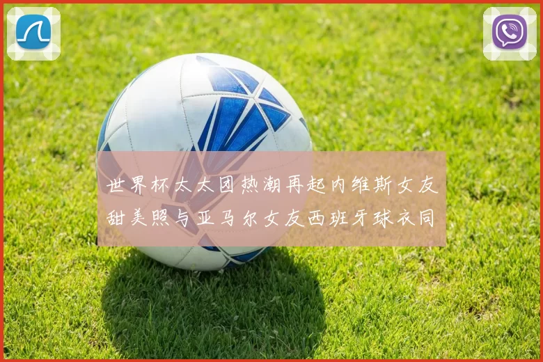 世界杯太太团热潮再起内维斯女友甜美照与亚马尔女友西班牙球衣同框秀