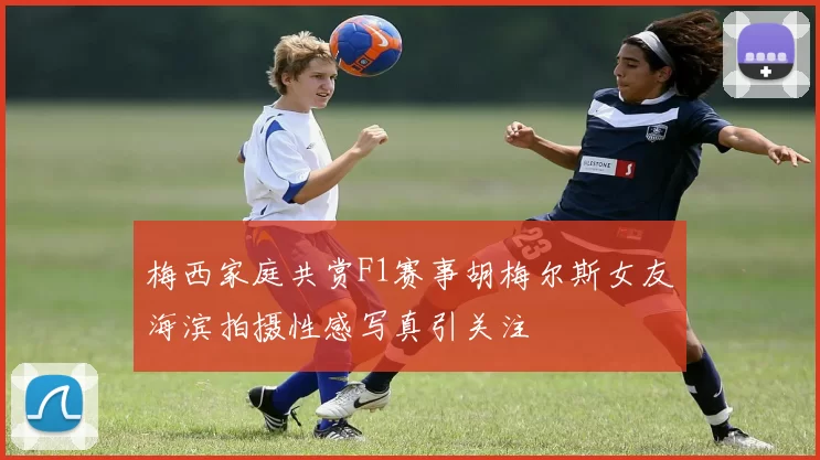 梅西家庭共赏F1赛事胡梅尔斯女友海滨拍摄性感写真引关注