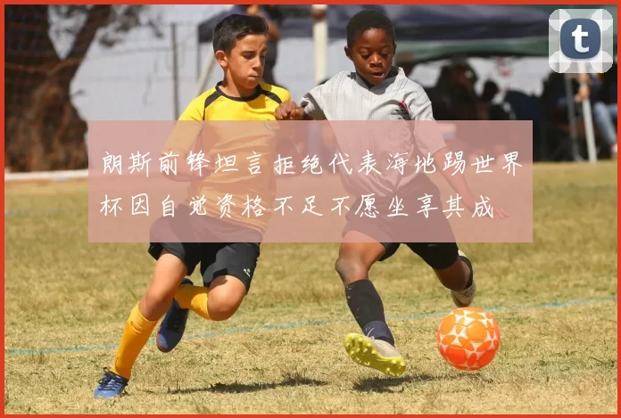 朗斯前锋坦言拒绝代表海地踢世界杯因自觉资格不足不愿坐享其成