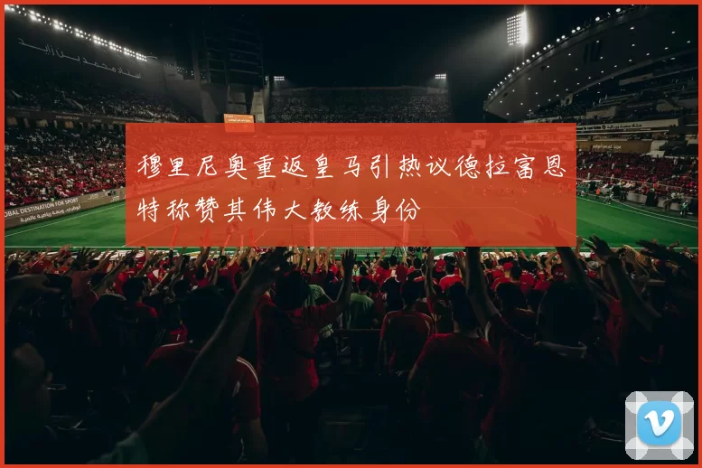 穆里尼奥重返皇马引热议德拉富恩特称赞其伟大教练身份
