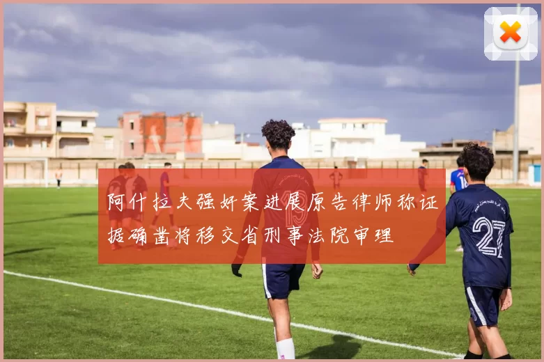 阿什拉夫强奸案进展原告律师称证据确凿将移交省刑事法院审理