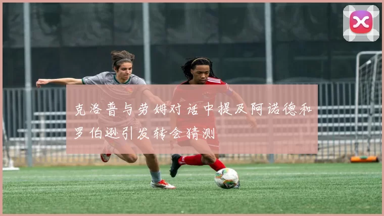 克洛普与劳姆对话中提及阿诺德和罗伯逊引发转会猜测