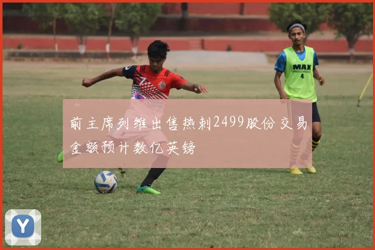 前主席列维出售热刺2499股份交易金额预计数亿英镑