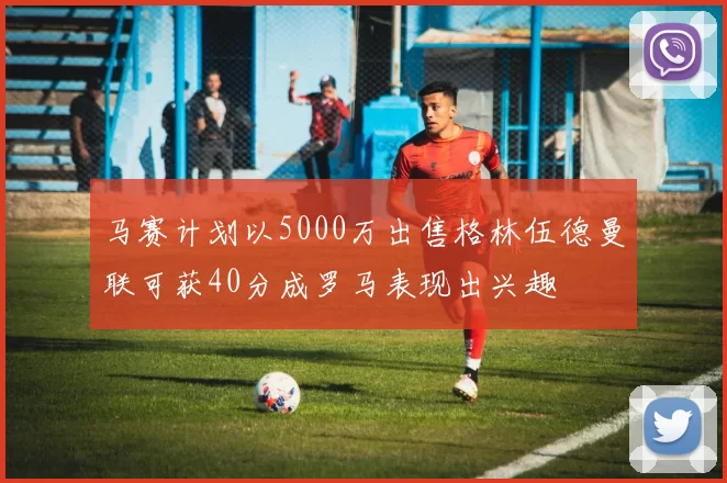 马赛计划以5000万出售格林伍德曼联可获40分成罗马表现出兴趣